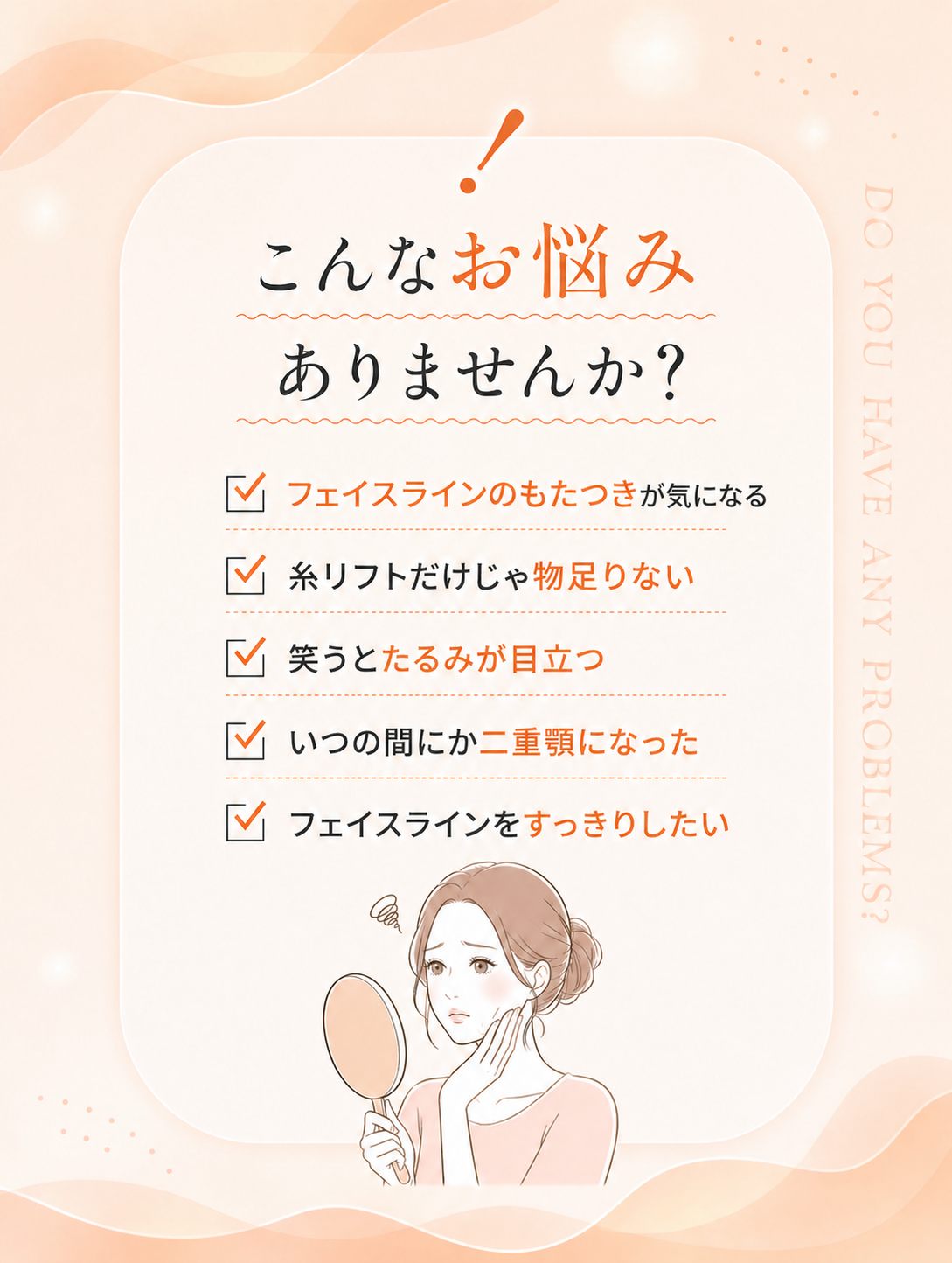 こんなお悩みありませんか？フェイスラインのもたつきが気になる／糸リフトだけじゃ物足りない／笑うとたるみが目立つ／いつの間にか二重顎になった／フェイスラインをすっきりしたい